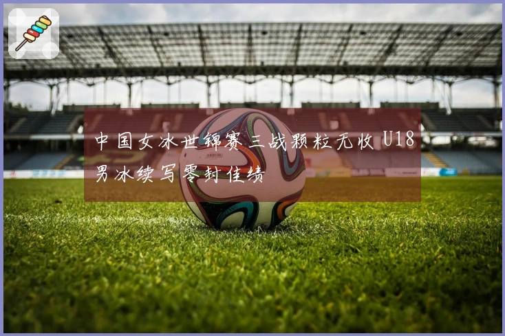 中国女冰世锦赛三战颗粒无收 U18男冰续写零封佳绩