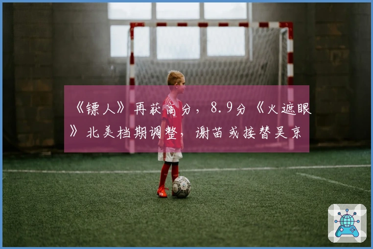 《镖人》再获高分，8.9分《火遮眼》北美档期调整，谢苗或接替吴京