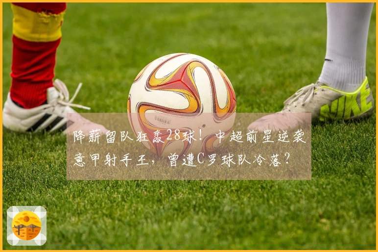 降薪留队狂轰28球！中超前星逆袭意甲射手王，曾遭C罗球队冷落？