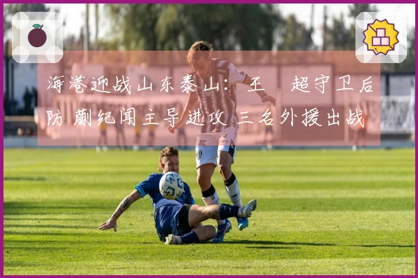 海港迎战山东泰山：王燊超守卫后防 蒯纪闻主导进攻 三名外援出战