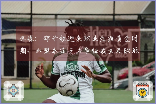 津媒：邵子钦迎来职业生涯黄金时期，加盟本菲卡力争征战女足欧冠