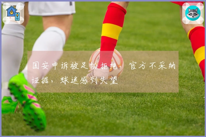国安申诉被足协拒绝，官方不采纳证据，球迷感到失望