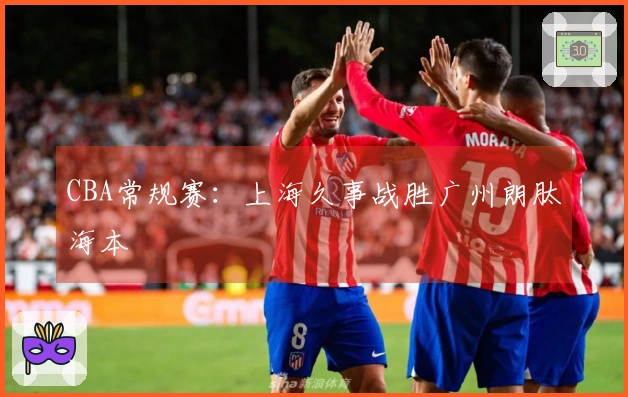 CBA常规赛：上海久事战胜广州朗肽海本