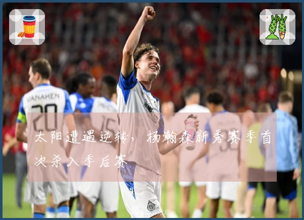 太阳遭遇逆转，杨瀚森新秀赛季首次杀入季后赛
