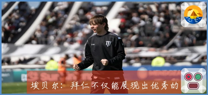 埃贝尔：拜仁不仅能展现出优秀的足球水平，还具备反击能力和稳定性