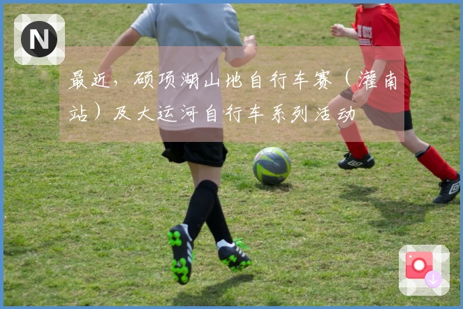 最近，硕项湖山地自行车赛（灌南站）及大运河自行车系列活动