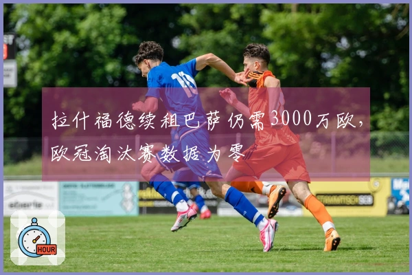 拉什福德续租巴萨仍需3000万欧，欧冠淘汰赛数据为零