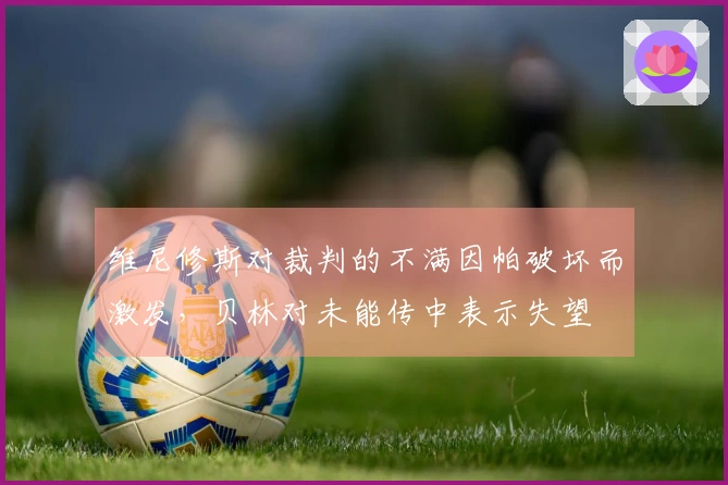 维尼修斯对裁判的不满因帕破坏而激发，贝林对未能传中表示失望
