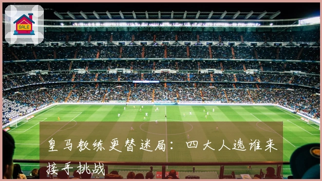 皇马教练更替迷局：四大人选谁来接手挑战