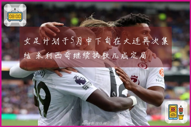 女足计划于5月中下旬在大连再次集结 米利西奇继续执教几成定局