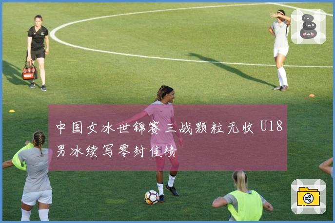 中国女冰世锦赛三战颗粒无收 U18男冰续写零封佳绩