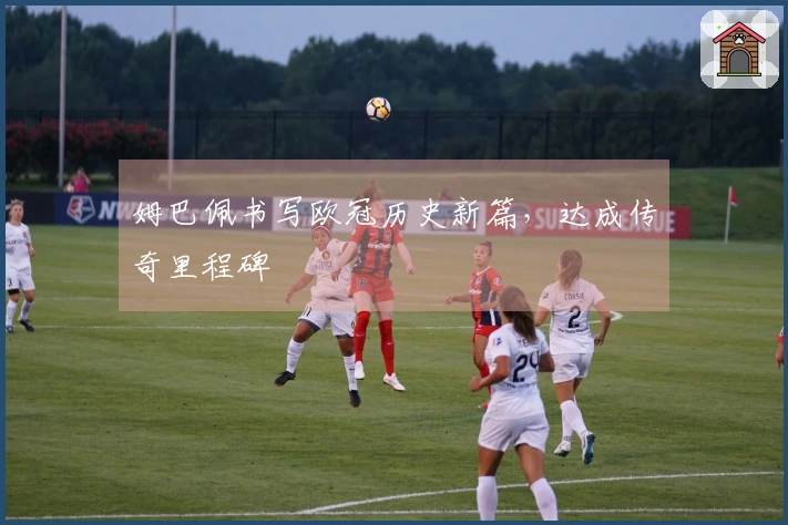 姆巴佩书写欧冠历史新篇，达成传奇里程碑