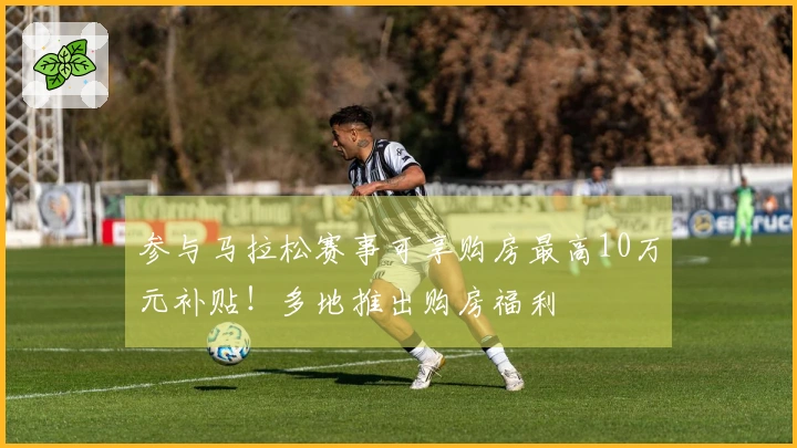 参与马拉松赛事可享购房最高10万元补贴！多地推出购房福利