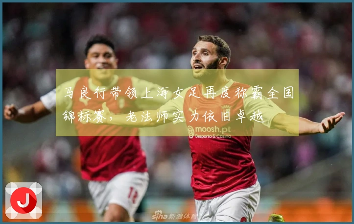 马良行带领上海女足再度称霸全国锦标赛，老法师实力依旧卓越