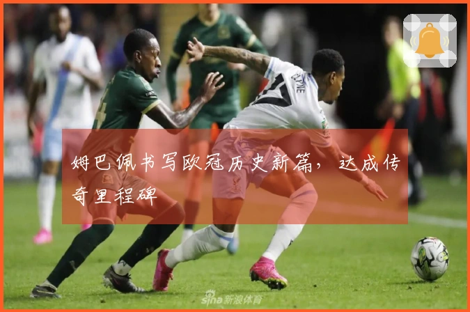 姆巴佩书写欧冠历史新篇，达成传奇里程碑