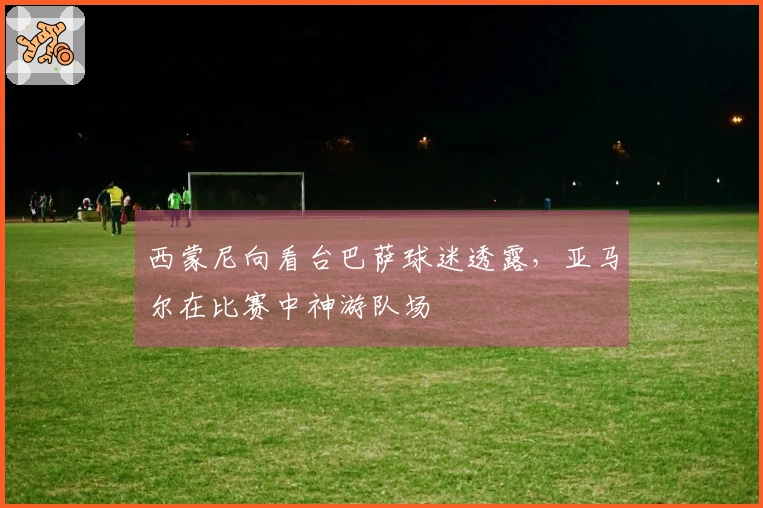 西蒙尼向看台巴萨球迷透露，亚马尔在比赛中神游队场