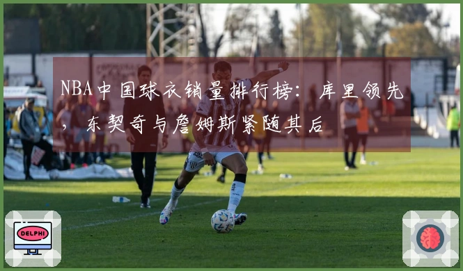 NBA中国球衣销量排行榜：库里领先，东契奇与詹姆斯紧随其后