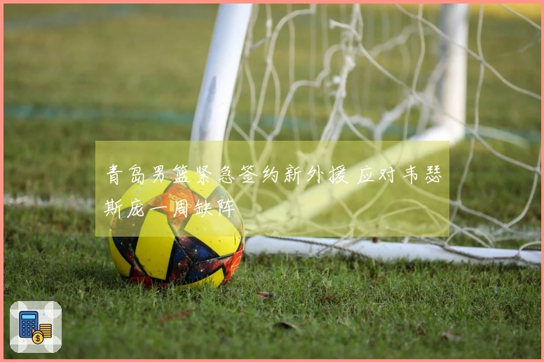 青岛男篮紧急签约新外援 应对韦瑟斯庞一周缺阵